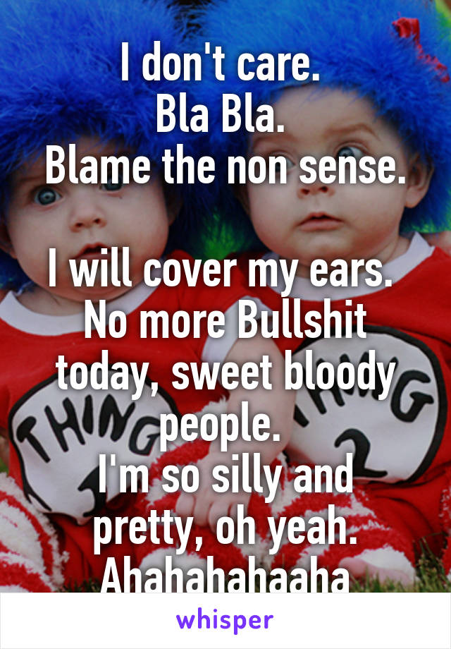 I don't care. 
Bla Bla. 
Blame the non sense. 
I will cover my ears. 
No more Bullshit today, sweet bloody people. 
I'm so silly and pretty, oh yeah. Ahahahahaaha