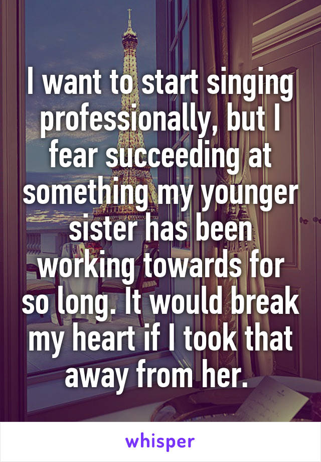 I want to start singing professionally, but I fear succeeding at something my younger sister has been working towards for so long. It would break my heart if I took that away from her. 