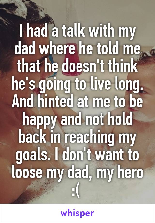 I had a talk with my dad where he told me that he doesn't think he's going to live long. And hinted at me to be happy and not hold back in reaching my goals. I don't want to loose my dad, my hero :( 