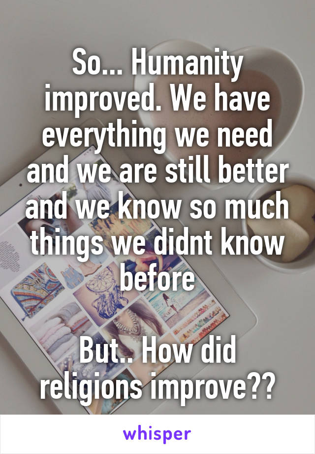 So... Humanity improved. We have everything we need and we are still better and we know so much things we didnt know before

But.. How did religions improve??