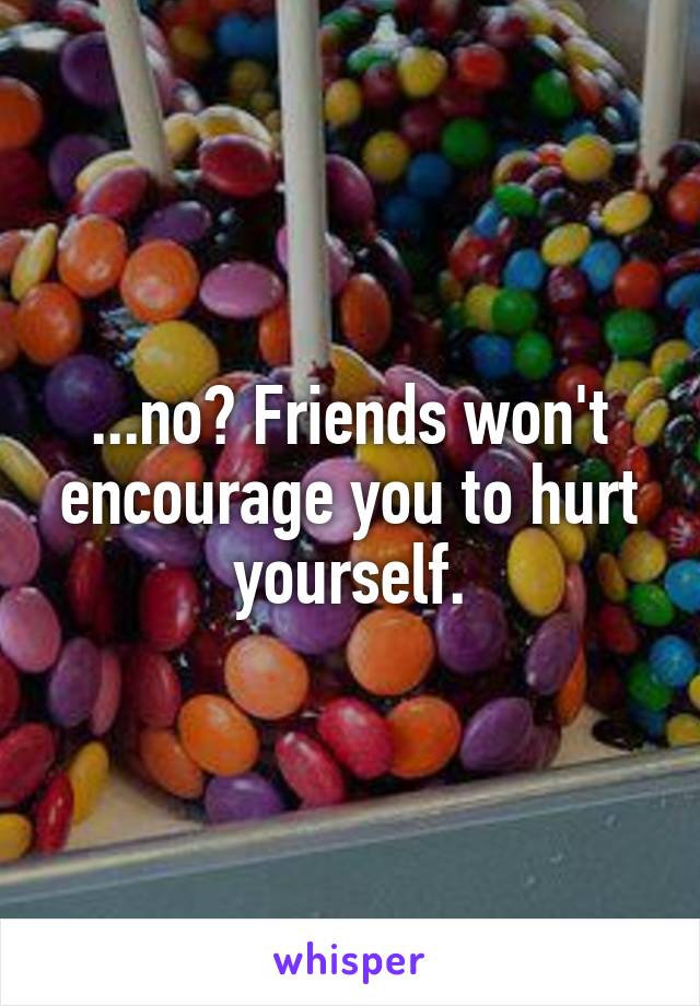 ...no? Friends won't encourage you to hurt yourself.