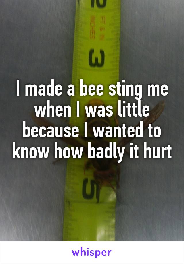 I made a bee sting me when I was little because I wanted to know how badly it hurt 