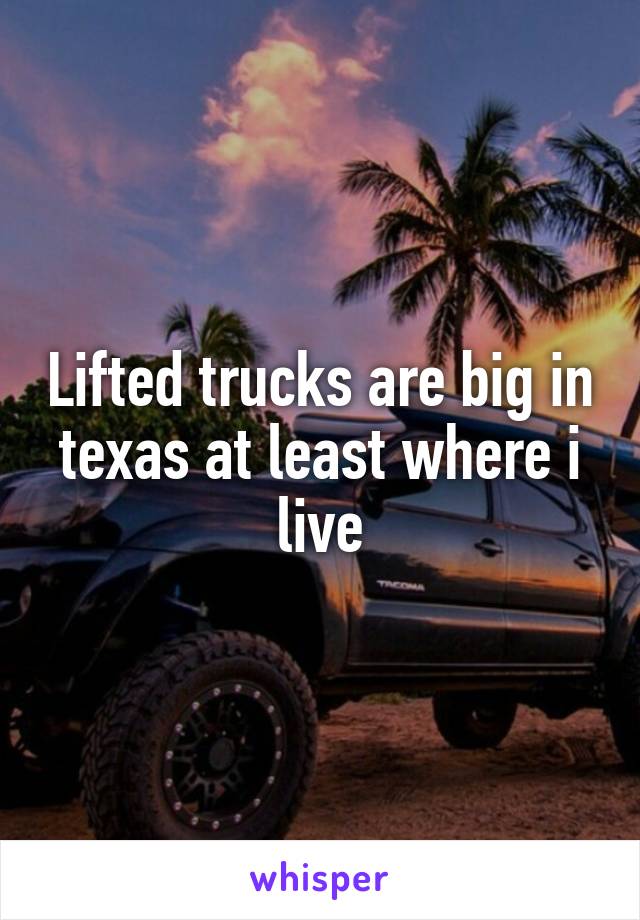 Lifted trucks are big in texas at least where i live