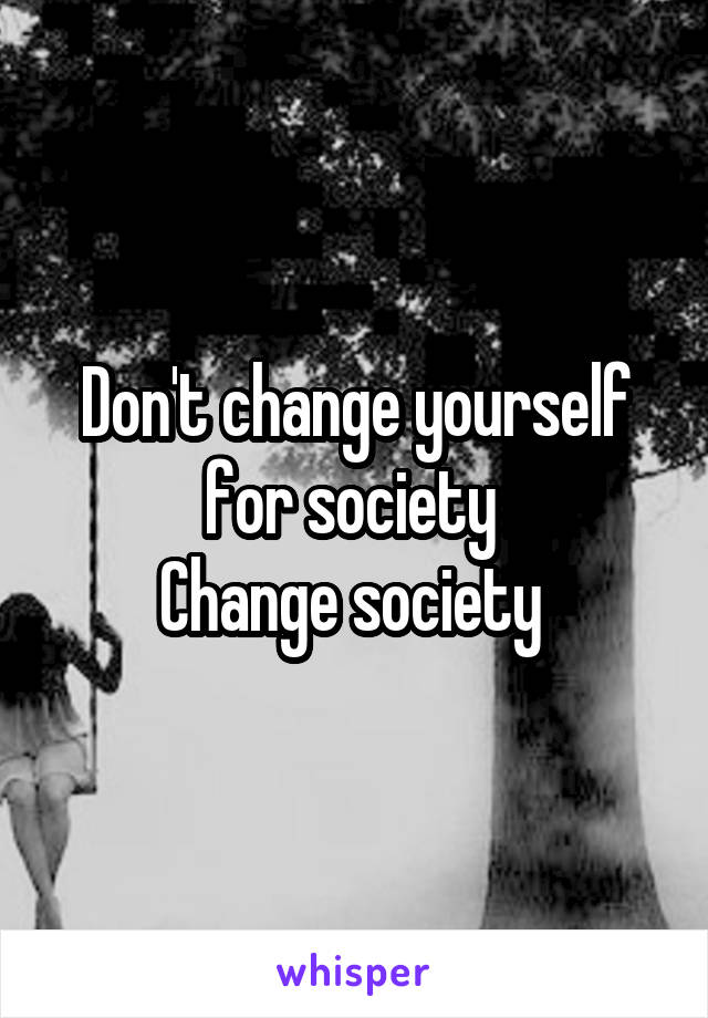 Don't change yourself for society 
Change society 