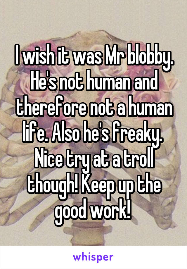 I wish it was Mr blobby. He's not human and therefore not a human life. Also he's freaky. 
Nice try at a troll though! Keep up the good work! 