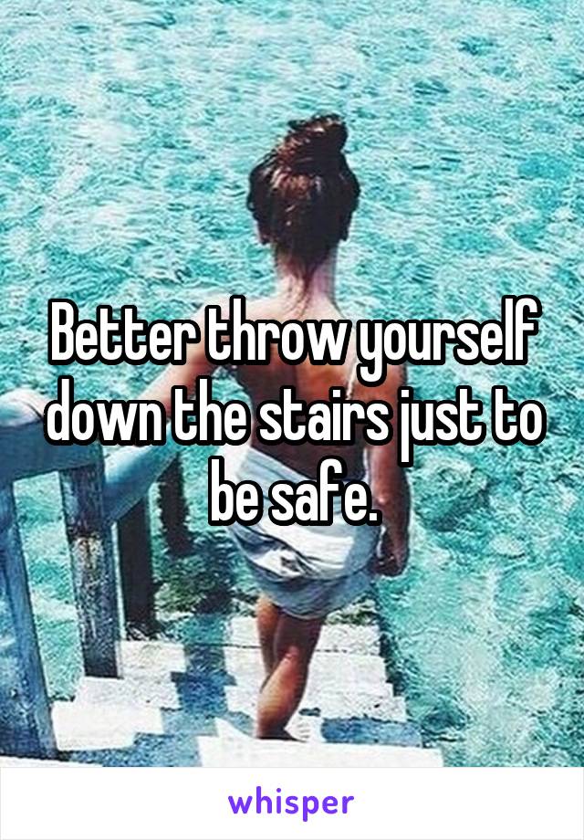 Better throw yourself down the stairs just to be safe.