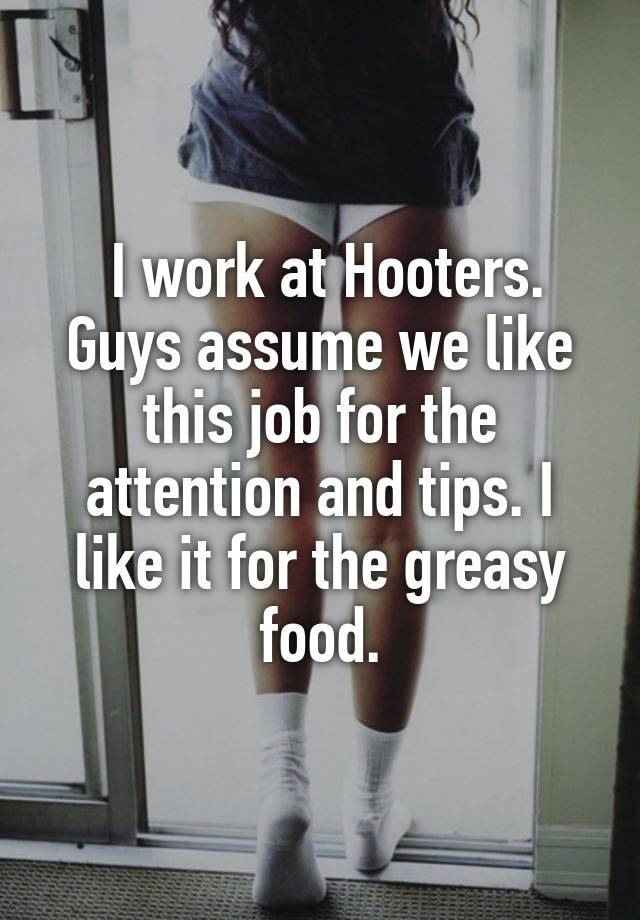 I work at Hooters. Guys assume we like this job for the attention and tips. I like it for the greasy food.