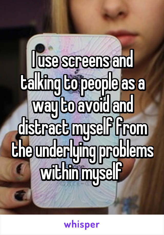 I use screens and talking to people as a way to avoid and distract myself from the underlying problems within myself 