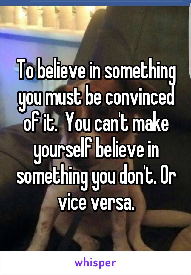 To believe in something you must be convinced of it.  You can't make yourself believe in something you don't. Or vice versa.