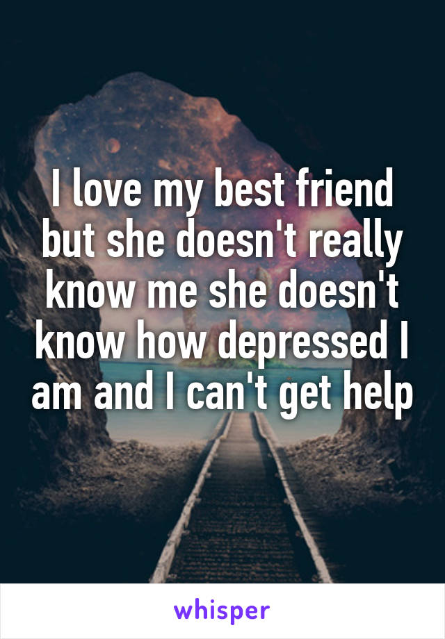 I love my best friend but she doesn't really know me she doesn't know how depressed I am and I can't get help 