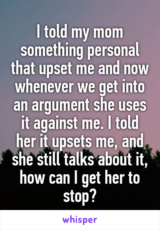 I told my mom something personal that upset me and now whenever we get into an argument she uses it against me. I told her it upsets me, and she still talks about it, how can I get her to stop?