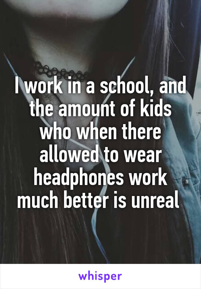 I work in a school, and the amount of kids who when there allowed to wear headphones work much better is unreal 