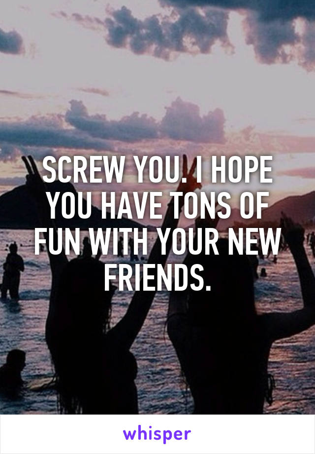 SCREW YOU. I HOPE YOU HAVE TONS OF FUN WITH YOUR NEW FRIENDS.