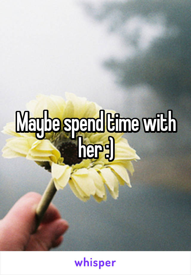 Maybe spend time with her :)