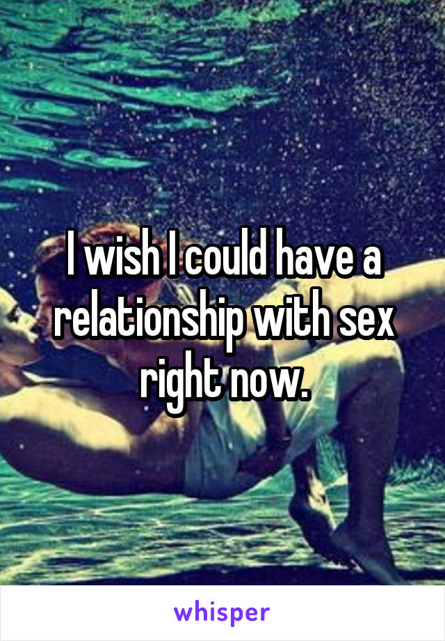 I wish I could have a relationship with sex right now.