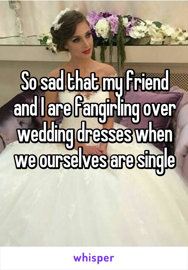 So sad that my friend and I are fangirling over wedding dresses when we ourselves are single 