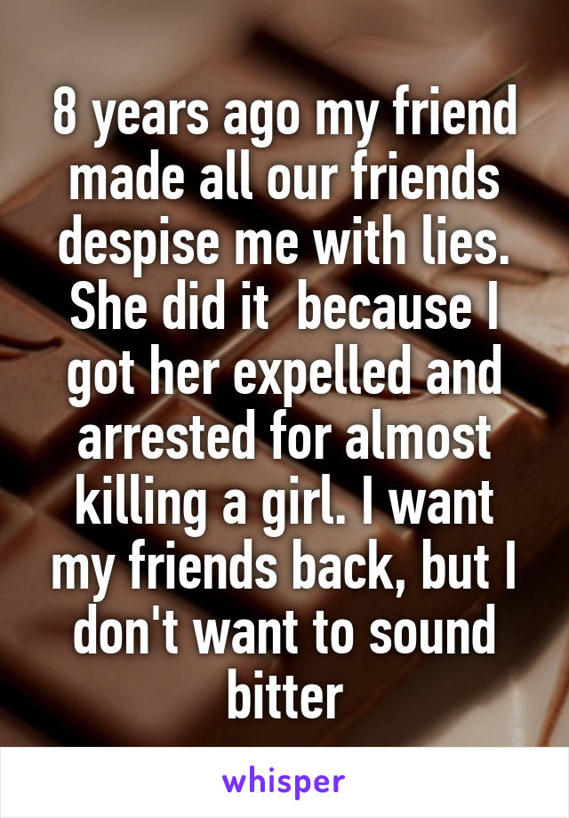 8 years ago my friend made all our friends despise me with lies. She did it  because I got her expelled and arrested for almost killing a girl. I want my friends back, but I don't want to sound bitter