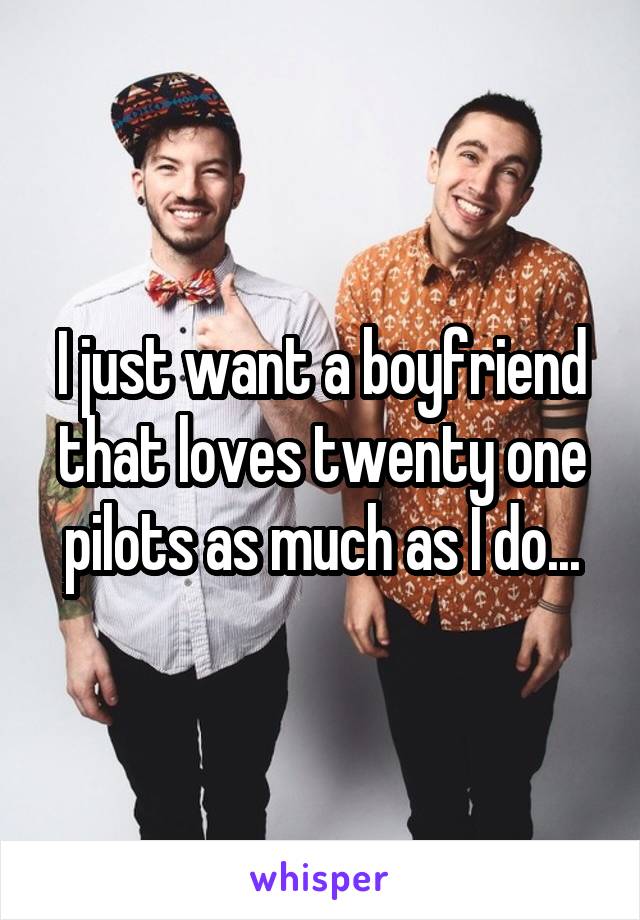 I just want a boyfriend that loves twenty one pilots as much as I do...