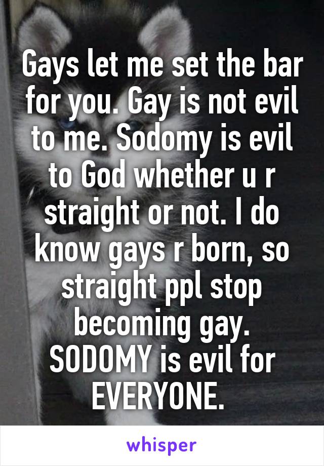 Gays let me set the bar for you. Gay is not evil to me. Sodomy is evil to God whether u r straight or not. I do know gays r born, so straight ppl stop becoming gay. SODOMY is evil for EVERYONE. 