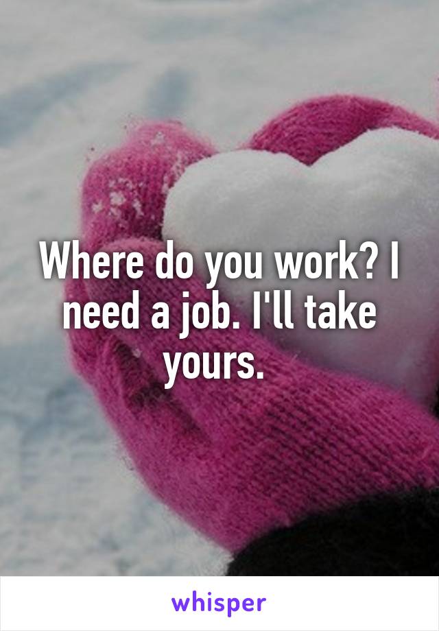 Where do you work? I need a job. I'll take yours. 