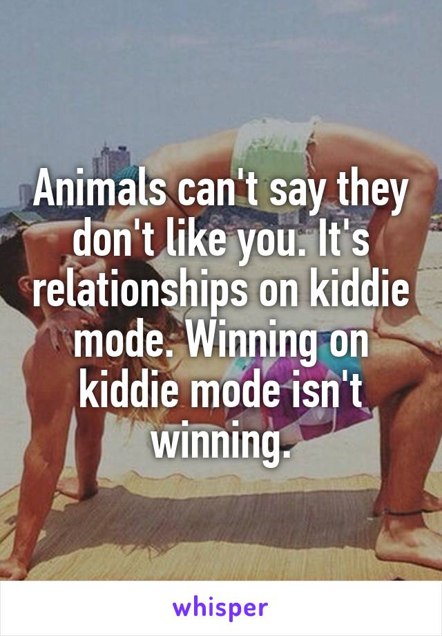 Animals can't say they don't like you. It's relationships on kiddie mode. Winning on kiddie mode isn't winning.