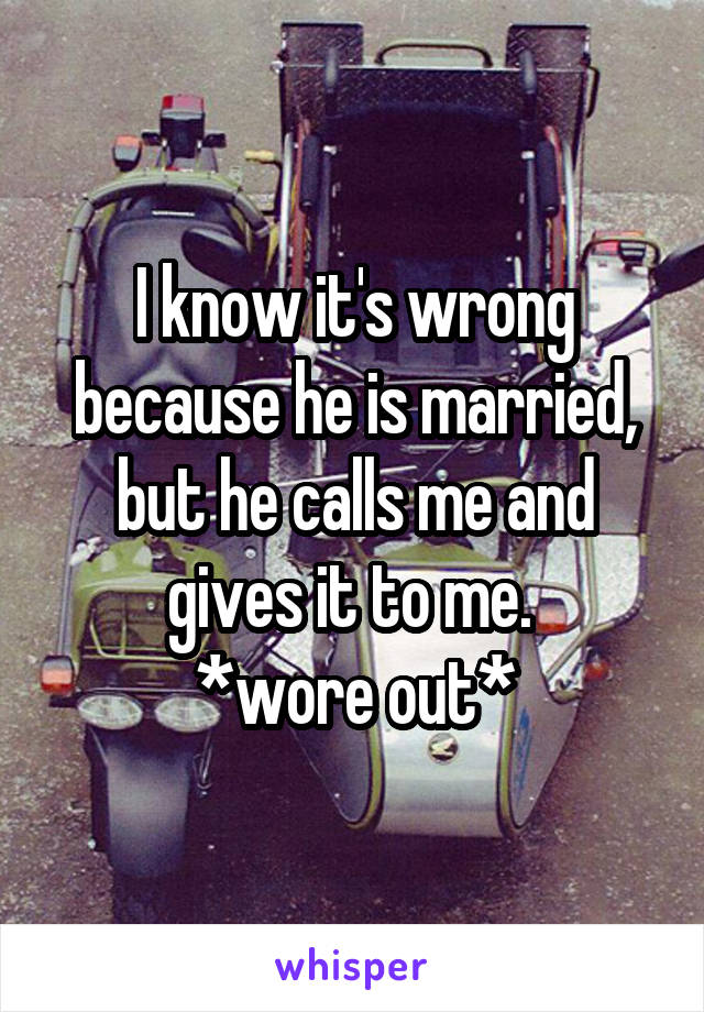 I know it's wrong because he is married, but he calls me and gives it to me. 
*wore out*