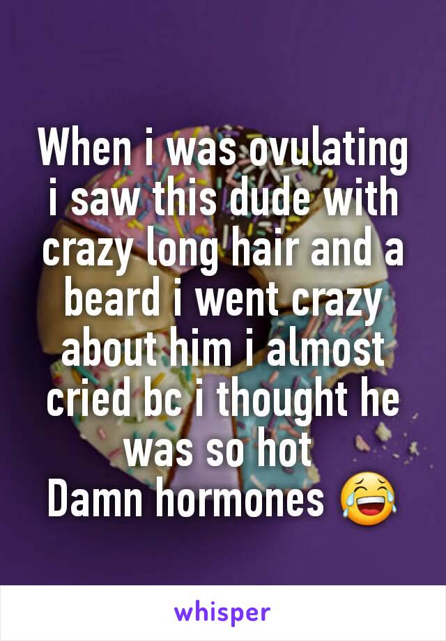 When i was ovulating i saw this dude with crazy long hair and a beard i went crazy about him i almost cried bc i thought he was so hot 
Damn hormones 😂