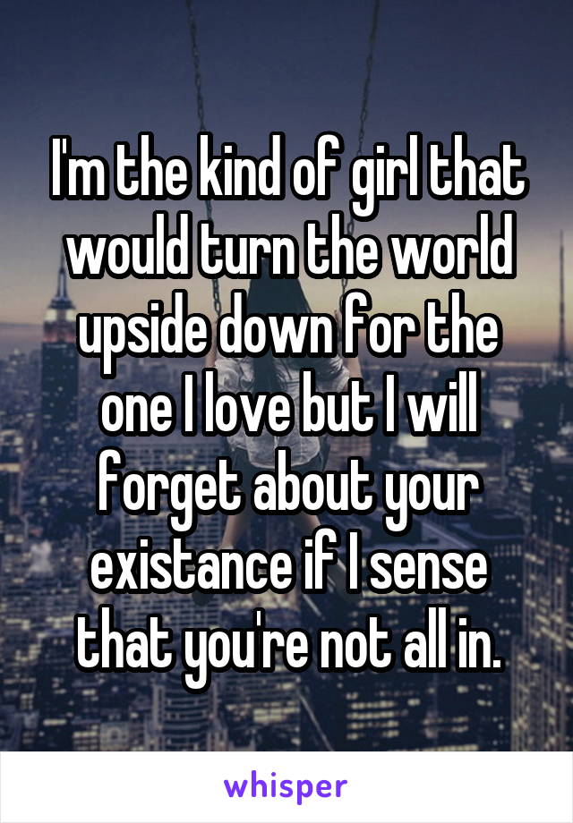 I'm the kind of girl that would turn the world upside down for the one I love but I will forget about your existance if I sense that you're not all in.