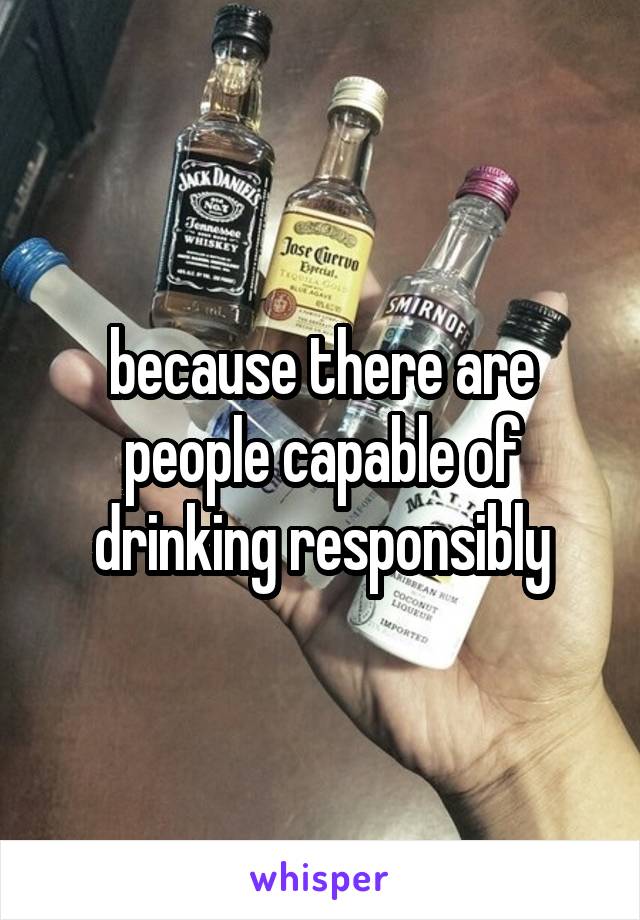 because there are people capable of drinking responsibly