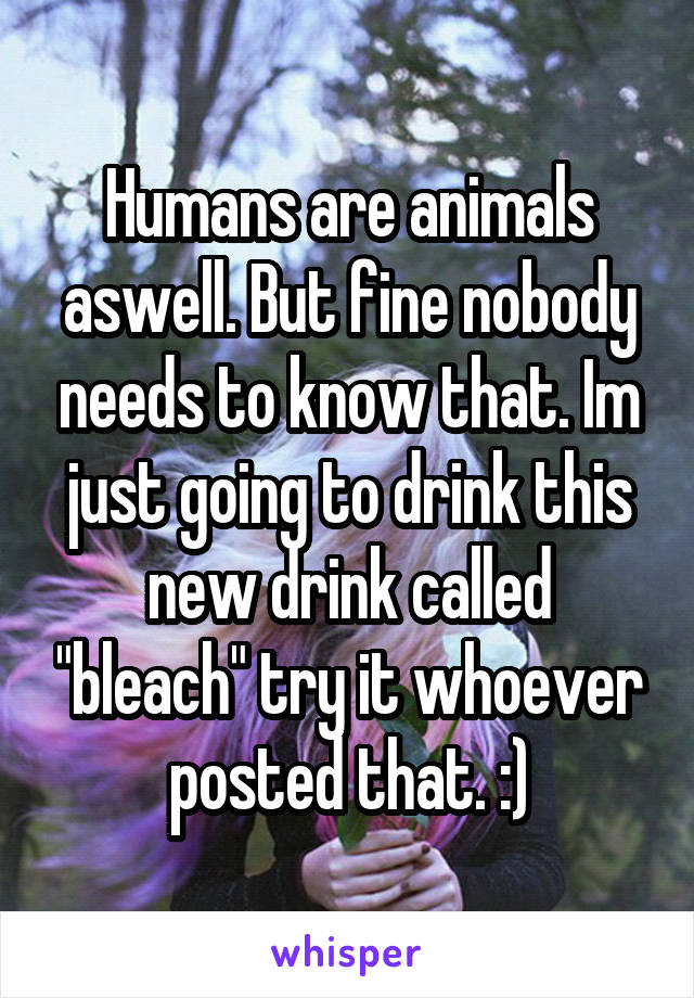 Humans are animals aswell. But fine nobody needs to know that. Im just going to drink this new drink called "bleach" try it whoever posted that. :)