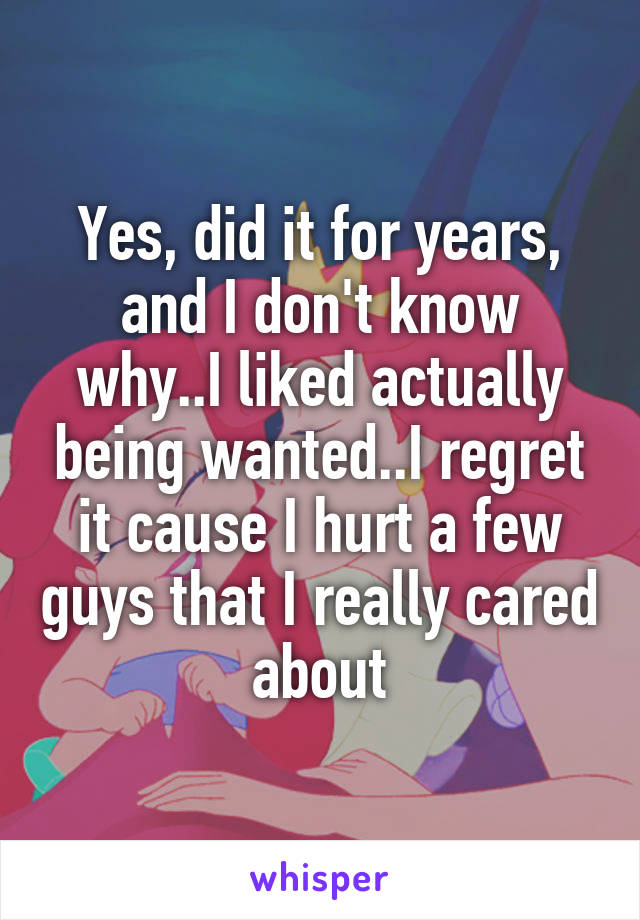 Yes, did it for years, and I don't know why..I liked actually being wanted..I regret it cause I hurt a few guys that I really cared about