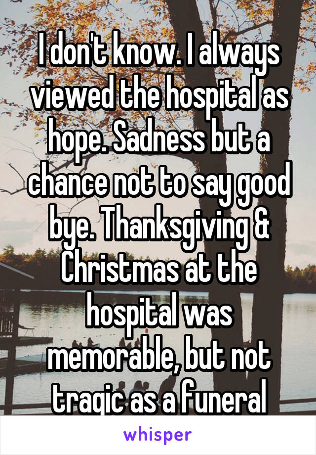 I don't know. I always viewed the hospital as hope. Sadness but a chance not to say good bye. Thanksgiving & Christmas at the hospital was memorable, but not tragic as a funeral