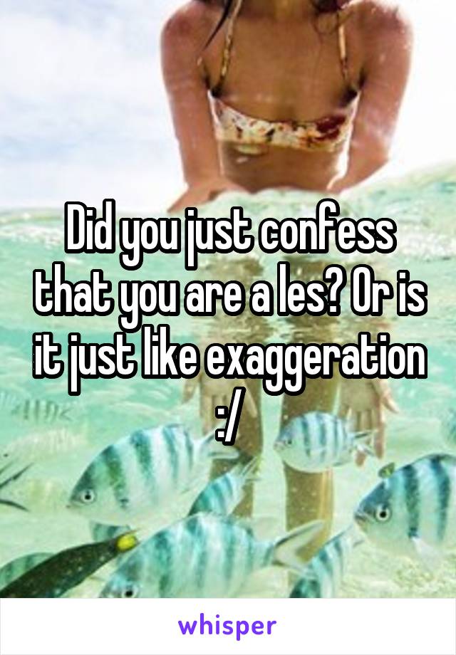 Did you just confess that you are a les? Or is it just like exaggeration :/