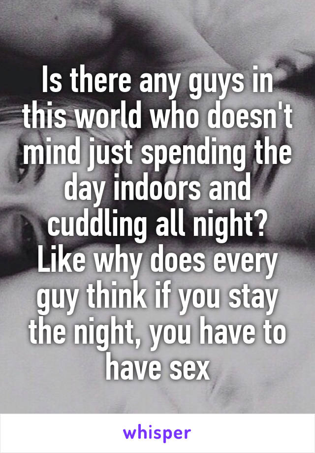 Is there any guys in this world who doesn't mind just spending the day indoors and cuddling all night? Like why does every guy think if you stay the night, you have to have sex