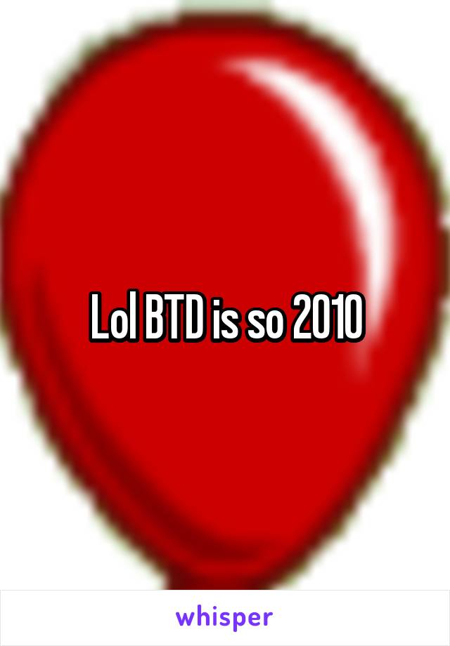 Lol BTD is so 2010