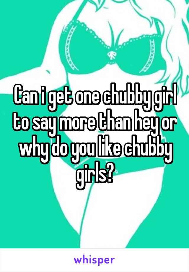 Can i get one chubby girl to say more than hey or why do you like chubby girls?