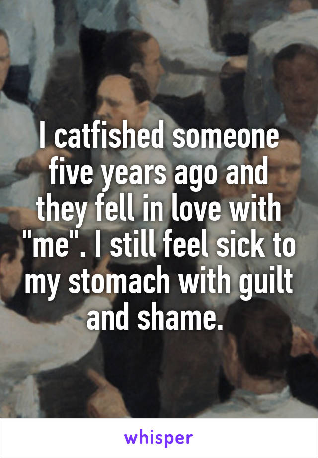 I catfished someone five years ago and they fell in love with "me". I still feel sick to my stomach with guilt and shame. 