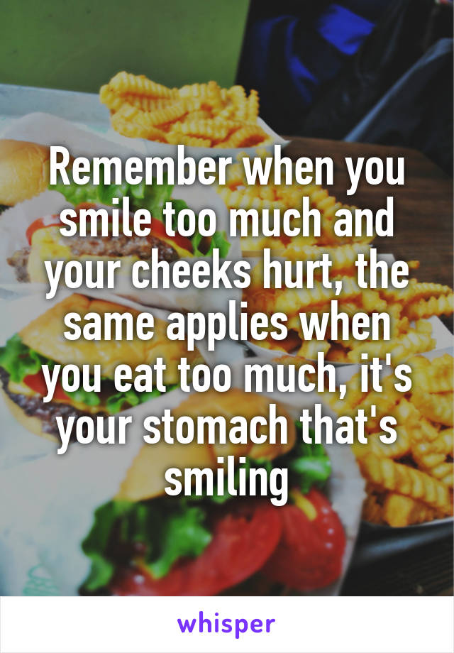 Remember when you smile too much and your cheeks hurt, the same applies when you eat too much, it's your stomach that's smiling