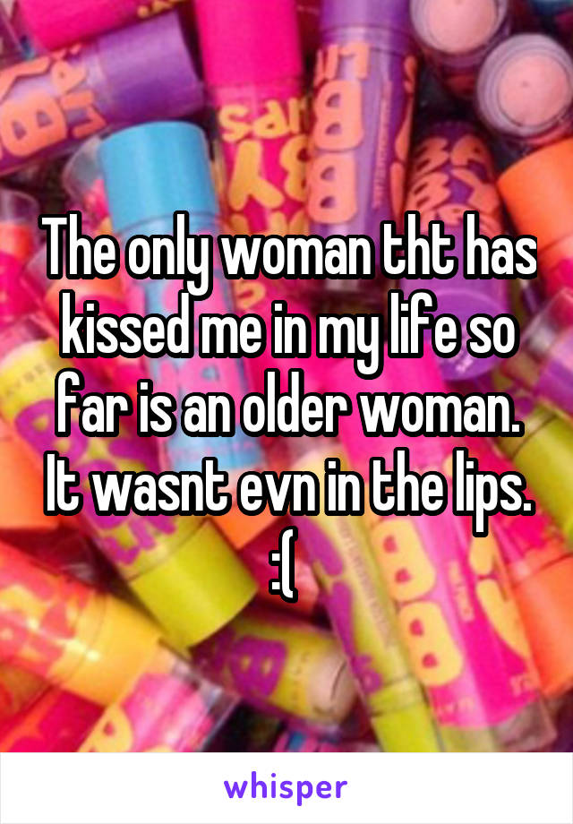 The only woman tht has kissed me in my life so far is an older woman. It wasnt evn in the lips. :( 