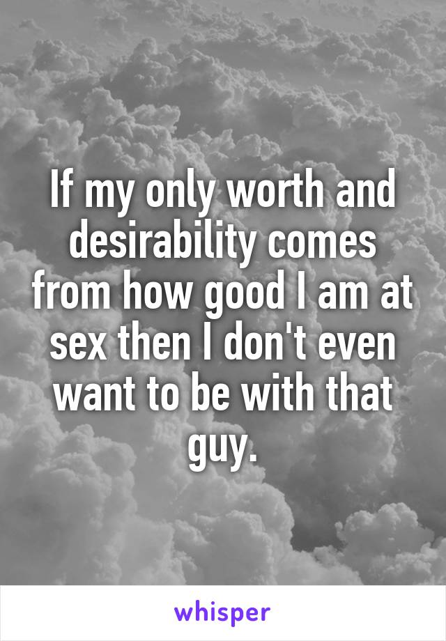 If my only worth and desirability comes from how good I am at sex then I don't even want to be with that guy.