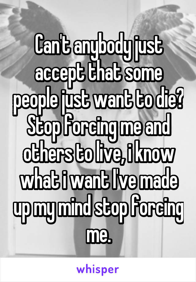 Can't anybody just accept that some people just want to die? Stop forcing me and others to live, i know what i want I've made up my mind stop forcing me.