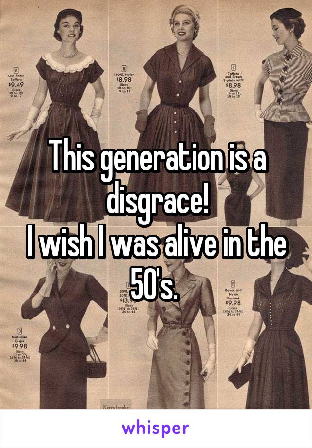 This generation is a disgrace!
I wish I was alive in the 50's. 