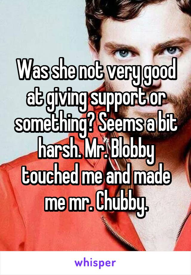 Was she not very good at giving support or something? Seems a bit harsh. Mr. Blobby touched me and made me mr. Chubby.