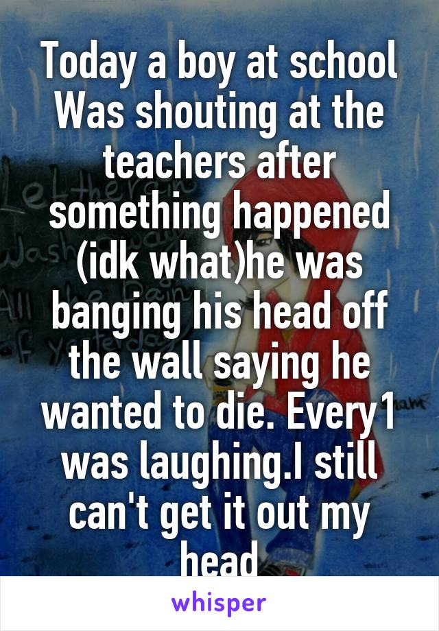 Today a boy at school Was shouting at the teachers after something happened (idk what)he was banging his head off the wall saying he wanted to die. Every1 was laughing.I still can't get it out my head