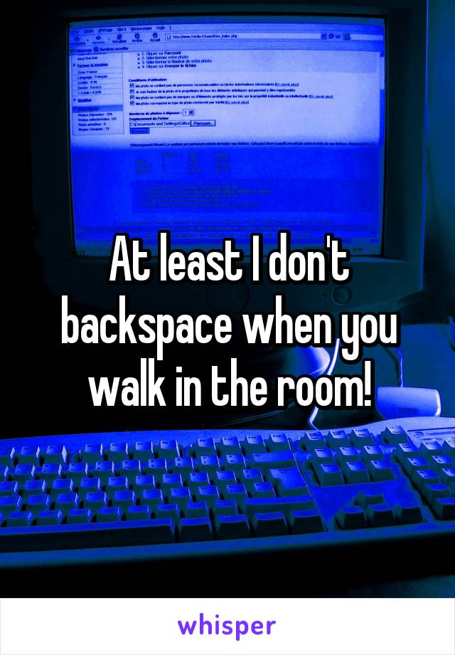 At least I don't backspace when you walk in the room!