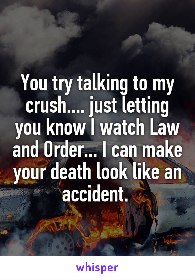 You try talking to my crush.... just letting you know I watch Law and Order... I can make your death look like an accident. 