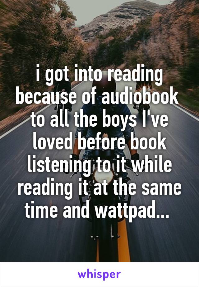 i got into reading because of audiobook 
to all the boys I've loved before book listening to it while reading it at the same time and wattpad... 