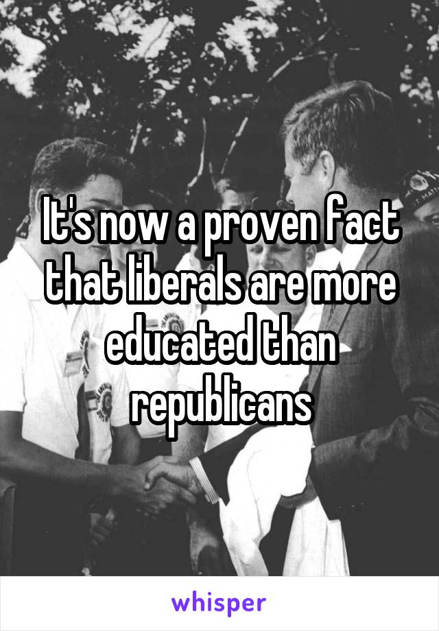 It's now a proven fact that liberals are more educated than republicans