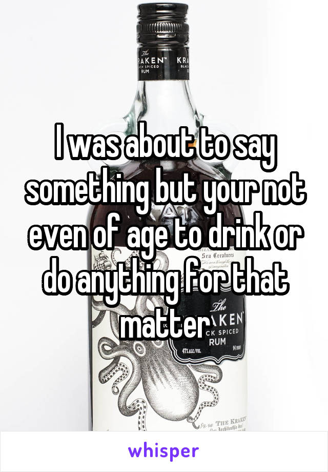 I was about to say something but your not even of age to drink or do anything for that matter