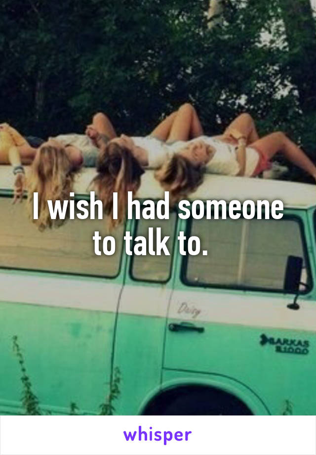 I wish I had someone to talk to.  